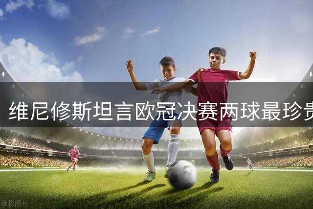 维尼修斯坦言欧冠决赛两球最珍贵 盘点职业生涯五佳进球